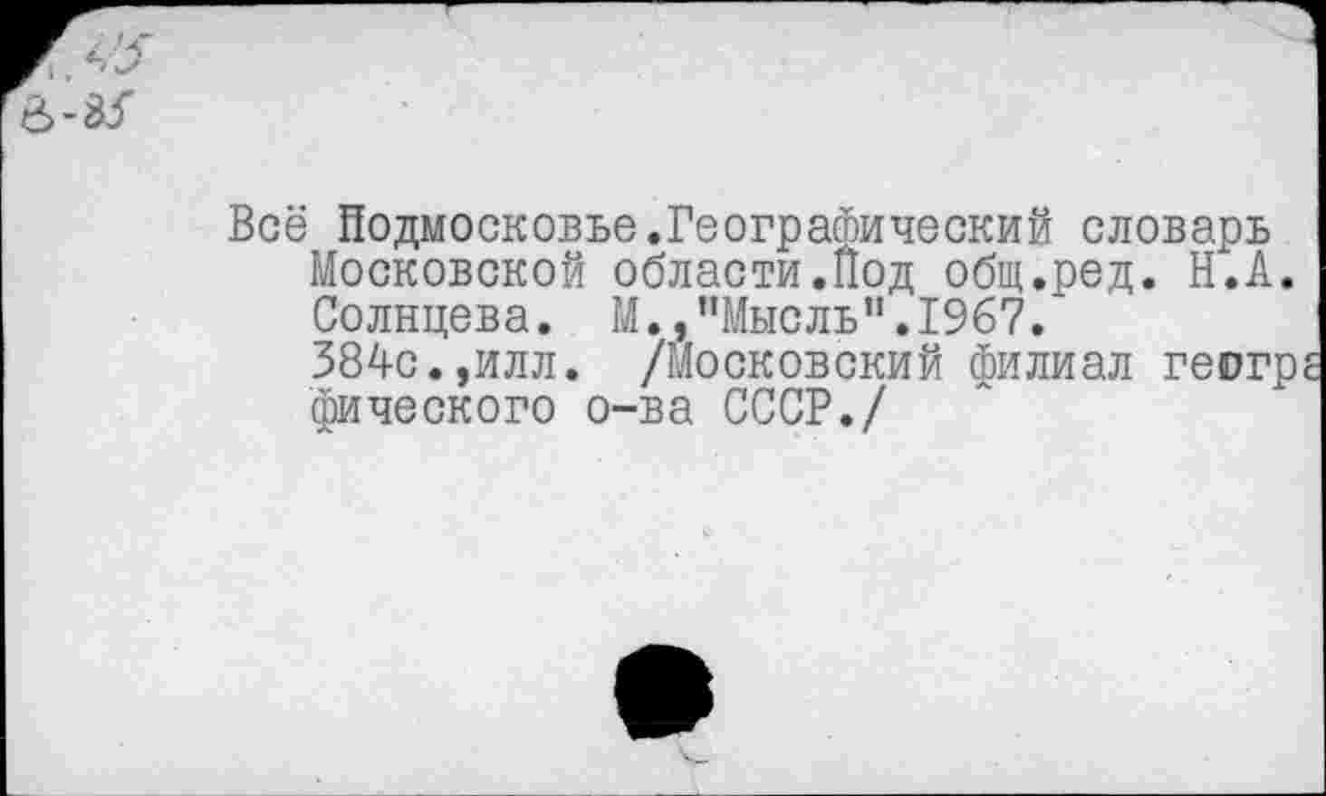 ﻿Всё Подмосковье.Географический словарь Московской области.Под общ.ред. Н.А. Солнцева. М.,’’Мысль”. 1967.
384с.,илл. /Московский филиал геогр фического о-ва СССР./